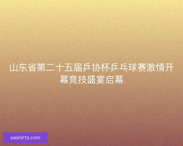 山东省第二十五届乒协杯乒乓球赛激情开幕竞技盛宴启幕