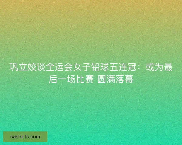 巩立姣谈全运会女子铅球五连冠：或为最后一场比赛 圆满落幕