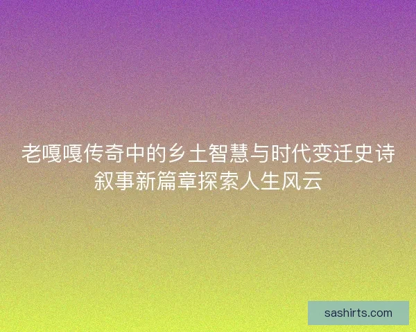 老嘎嘎传奇中的乡土智慧与时代变迁史诗叙事新篇章探索人生风云