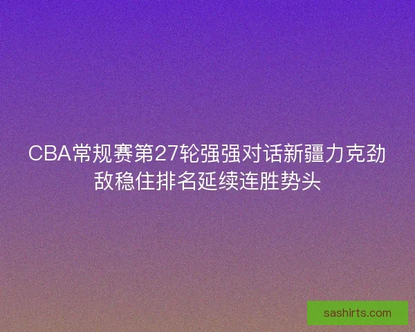 CBA常规赛第27轮强强对话新疆力克劲敌稳住排名延续连胜势头 CBA常规赛第27轮强强对话新疆力克劲敌稳住排名延续连胜势头