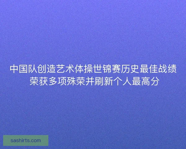 中国队创造艺术体操世锦赛历史最佳战绩 荣获多项殊荣并刷新个人最高分 中国队创造艺术体操世锦赛历史最佳战绩 荣获多项殊荣并刷新个人最高分
