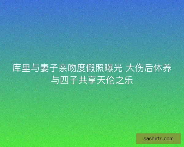 库里与妻子亲吻度假照曝光 大伤后休养与四子共享天伦之乐 库里与妻子亲吻度假照曝光 大伤后休养与四子共享天伦之乐
