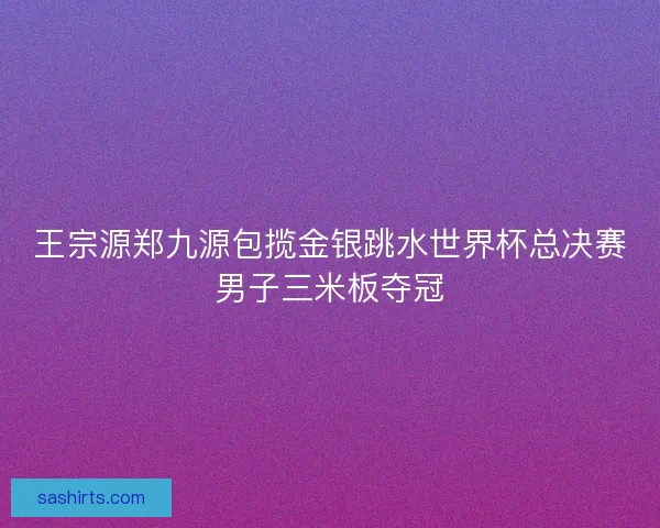 王宗源郑九源包揽金银跳水世界杯总决赛男子三米板夺冠