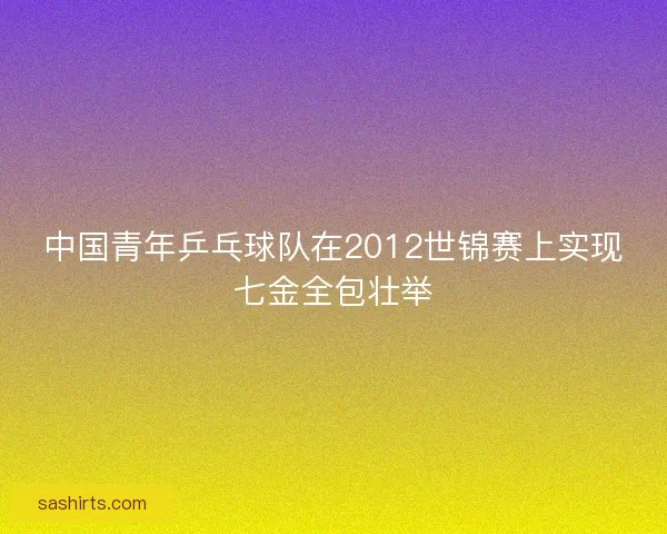 中国青年乒乓球队在2012世锦赛上实现七金全包壮举 中国青年乒乓球队在2012世锦赛上实现七金全包壮举