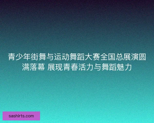 青少年街舞与运动舞蹈大赛全国总展演圆满落幕 展现青春活力与舞蹈魅力 青少年街舞与运动舞蹈大赛全国总展演圆满落幕 展现青春活力与舞蹈魅力