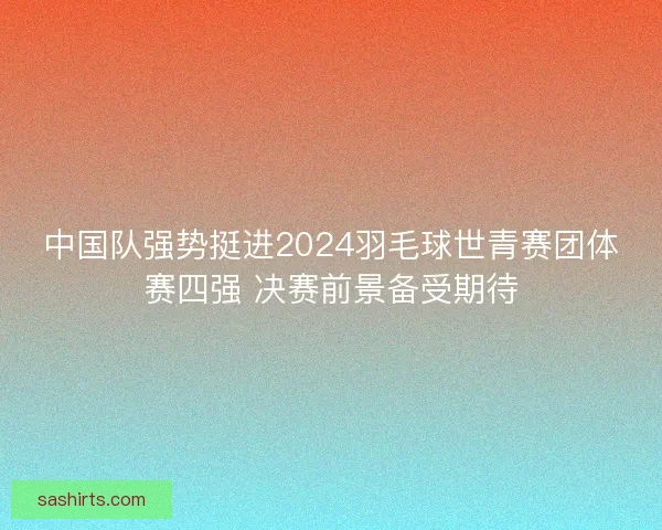 中国队强势挺进2024羽毛球世青赛团体赛四强 决赛前景备受期待 中国队强势挺进2024羽毛球世青赛团体赛四强 决赛前景备受期待
