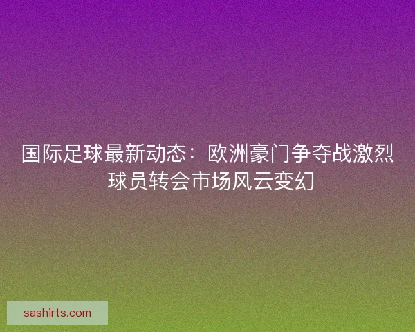 国际足球最新动态:欧洲豪门争夺战激烈 球员转会市场风云变幻 国际足球最新动态:欧洲豪门争夺战激烈 球员转会市场风云变幻