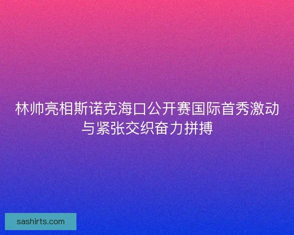 林帅亮相斯诺克海口公开赛国际首秀激动与紧张交织奋力拼搏