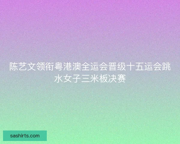 陈艺文领衔粤港澳全运会晋级十五运会跳水女子三米板决赛 陈艺文领衔粤港澳全运会晋级十五运会跳水女子三米板决赛