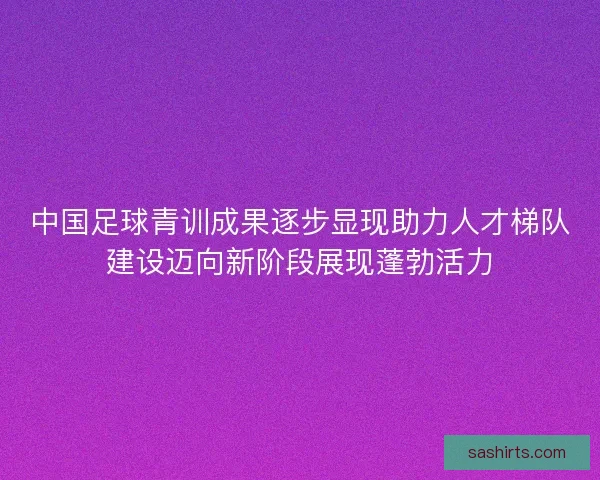 中国足球青训成果逐步显现助力人才梯队建设迈向新阶段展现蓬勃活力