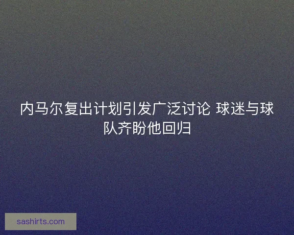 内马尔复出计划引发广泛讨论 球迷与球队齐盼他回归 内马尔复出计划引发广泛讨论 球迷与球队齐盼他回归