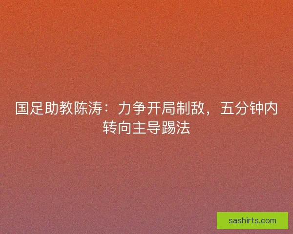 国足助教陈涛：力争开局制敌，五分钟内转向主导踢法