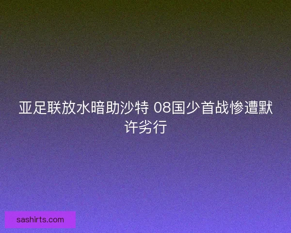 亚足联放水暗助沙特 08国少首战惨遭默许劣行